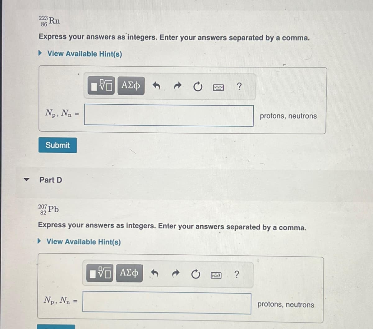 223 Rn
86
Express your answers as integers. Enter your answers separated by a comma.
►View Available Hint(s)
Np, N₁ =
Submit
Part D
Vo ΑΣΦ
Np, N₁ =
B
5 ΑΣΦ
?
207 Pb
82
Express your answers as integers. Enter your answers separated by a comma.
▸ View Available Hint(s)
protons, neutrons
?
protons, neutrons