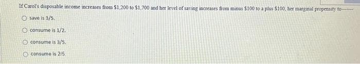 If Carol's disposable income increases from $1,200 to $1,700 and her level of saving increases from minus $100 to a plus $100, her marginal propensity to
O save is 3/5.
O consume is 1/2.
O consume is 3/5.
O consume is 2/5.