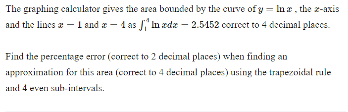 The graphing calculator gives the area bounded by the curve of y = ln x, the x-axis
and the lines x = 1 and x = 4 as In xdx = 2.5452 correct to 4 decimal places.
Find the percentage error (correct to 2 decimal places) when finding an
approximation for this area (correct to 4 decimal places) using the trapezoidal rule
and 4 even sub-intervals.