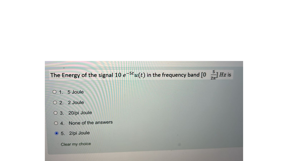The Energy of the signal 10 e-stu(t) in the frequency band [0]Hz is
O 1. 5 Joule
O 2. 2 Joule
O 3. 20/pi Joule
O 4. None of the answers
5. 2/pi Joule
Clear my choice