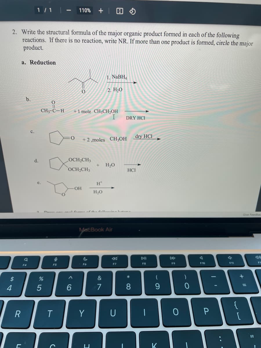 1/ 1
110%
回の
2. Write the structural formula of the major organic product formed in each of the following
reactions. If there is no reaction, write NR. If more than one product is formed, circle the major
product.
a. Reduction
1. NaBH,
2. H2O
b.
CH3-C-H
+ 1 mole CH3CH,OH
DRY HCI
dry HCI
+ 2 ,moles CH3OH
d.
LOCH2CH3
H2O
OCH2CH3
HCI
e.
H*
-HO-
H20
Den n an al fom n
yatBook Air
DII
DD
F7
F8
F9
F10
F11
F4
F5
F6
&
4
6.
7
8.
9.
{
T
Y
U
K
.. -
