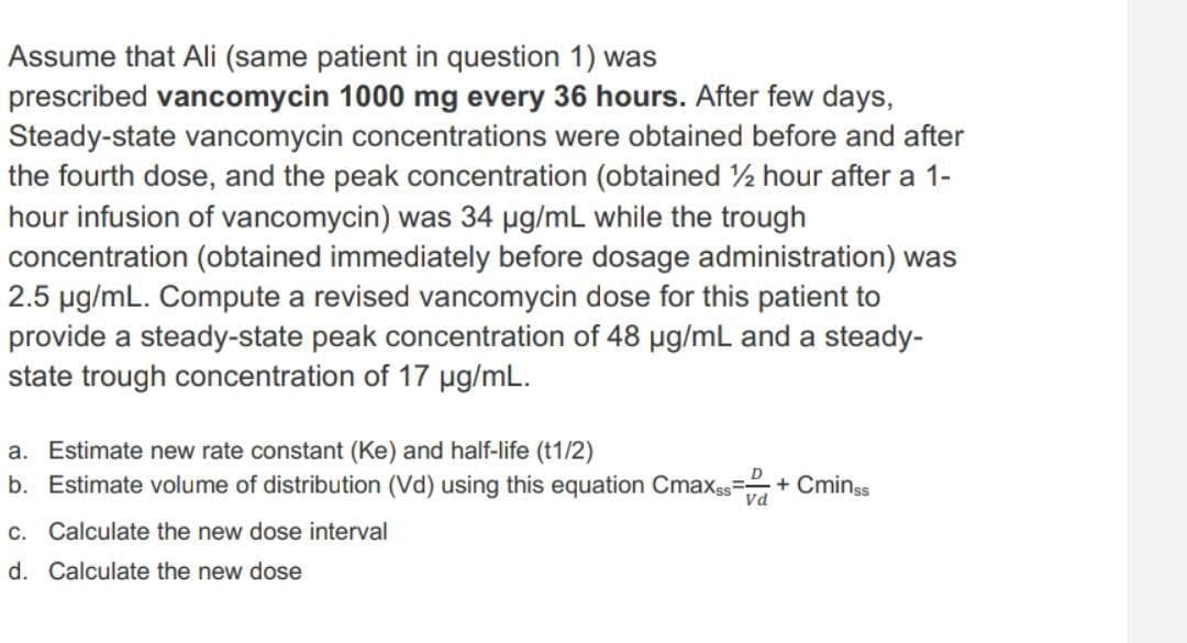 Assume that Ali (same patient in question 1) was
prescribed vancomycin 1000 mg every 36 hours. After few days,
Steady-state vancomycin concentrations were obtained before and after
the fourth dose, and the peak concentration (obtained ½ hour after a 1-
hour infusion of vancomycin) was 34 µg/mL while the trough
concentration (obtained immediately before dosage administration) was
2.5 pg/mL. Compute a revised vancomycin dose for this patient to
provide a steady-state peak concentration of 48 ug/mL and a steady-
state trough concentration of 17 pg/mL.
a. Estimate new rate constant (Ke) and half-life (t1/2)
b. Estimate volume of distribution (Vd) using this equation Cmaxss
+ Cminss
C. Calculate the new dose interval
d. Calculate the new dose

