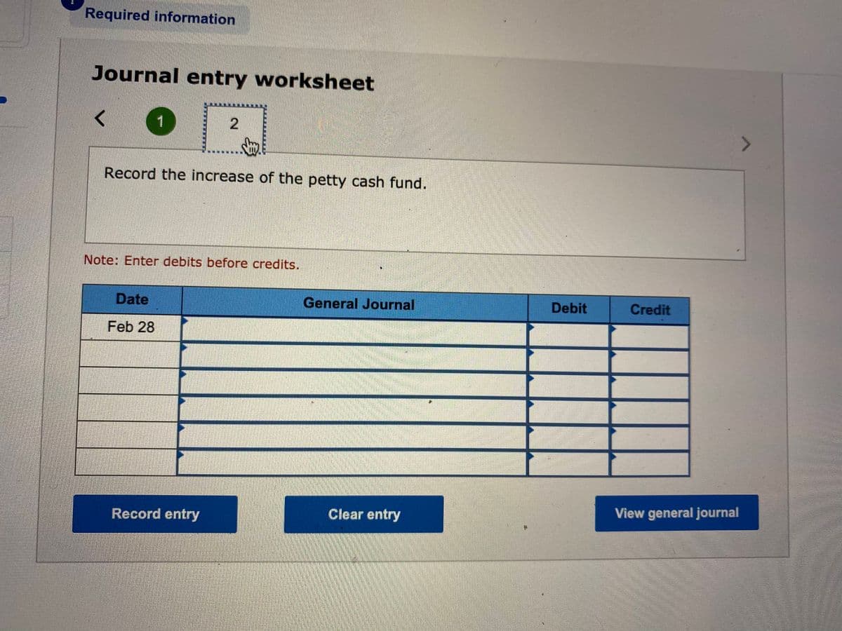 Required information
Journal entry worksheet
1
Record the increase of the petty cash fund.
Note: Enter debits before credits.
Date
General Journal
Debit
Credit
Feb 28
Clear entry
View general journal
Record entry
2.
