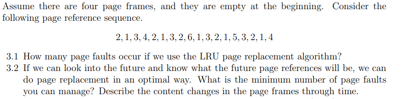 Assume there are four page frames, and they are empty at the beginning. Consider the
following page reference sequence.
2, 1, 3, 4, 2, 1, 3, 2, 6, 1, 3, 2, 1, 5, 3, 2, 1, 4
3.1 How many page faults occur if we use the LRU page replacement algorithm?
3.2 If we can look into the future and know what the future page references will be, we can
do page replacement in an optimal way. What is the minimum number of page faults
you can manage? Describe the content changes in the page frames through time.