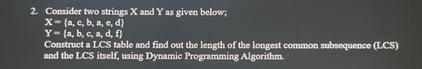 2. Consider two strings X and Y as given below;
X= {a, c, b, a, e, d}
Y = {a, b, c, a, d, f}
Construct a LCS table and find out the length of the longest common subsequence (LCS)
and the LCS itself, using Dynamic Programming Algorithm.