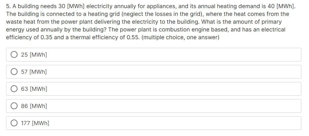 5. A building needs 30 [MWh] electricity annually for appliances, and its annual heating demand is 40 [MWh].
The building is connected to a heating grid (neglect the losses in the grid), where the heat comes from the
waste heat from the power plant delivering the electricity to the building. What is the amount of primary
energy used annually by the building? The power plant is combustion engine based, and has an electrical
efficiency of 0.35 and a thermal efficiency of 0.55. (multiple choice, one answer)
25 [MWh]
57 [MWh]
63 [MWh]
86 [MWh]
177 [MWh]