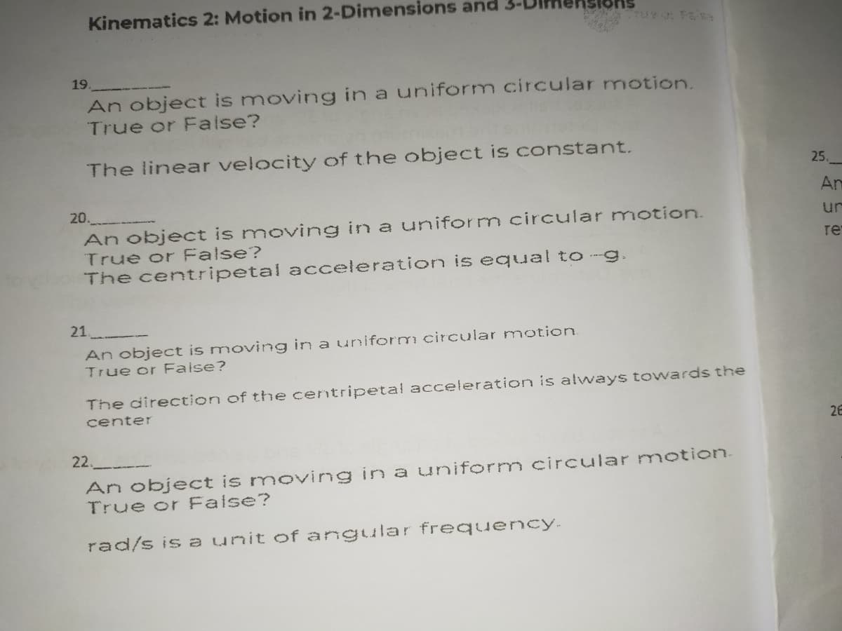 Kinematics 2: Motion in 2-Dimensions and
ons
19.
An object is moving in a uniform circular motion.
True or False?
The linear velocity of the object is constant.
25.
An
20.
An object is moving in a uniform circular motion.
True or False?
The centripetal accelerationn is equal to-g.
ur
re
21
An object is moving in a uniform circular motion.
True or False?
The direction of the centripetal acceleration is always towards the
center
26
22.
An object is moving in a uniform circular motion.
True or False?
rad/s is a unit of angular frequency.
