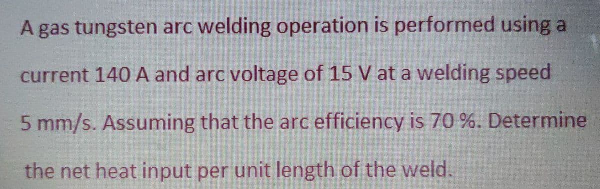A gas tungsten arc welding operation is performed using a
current 140 A and arc voltage of 15 V at a welding speed
5 mm/s. Assuming that the arc efficiency is 70 %. Determine
the net heat input per unit length of the weld.