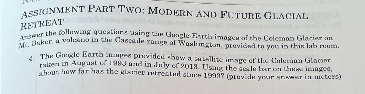 ASSIGNMENT PART TWO: MODERN AND FUTURE GLACIAL
RETREAT
A
Answer the following questions using the Google Earth images of the Coleman Glacier on
Mt. Baker, a volcano in the Cascade range of Washington, provided to you in this lab room.
4. The Google Earth images provided show a satellite image of the Coleman Glacier
taken in August of 1993 and in July of 2013. Using the scale bar on these images,
about how far has the glacier retreated since 1993? (provide your answer in meters)