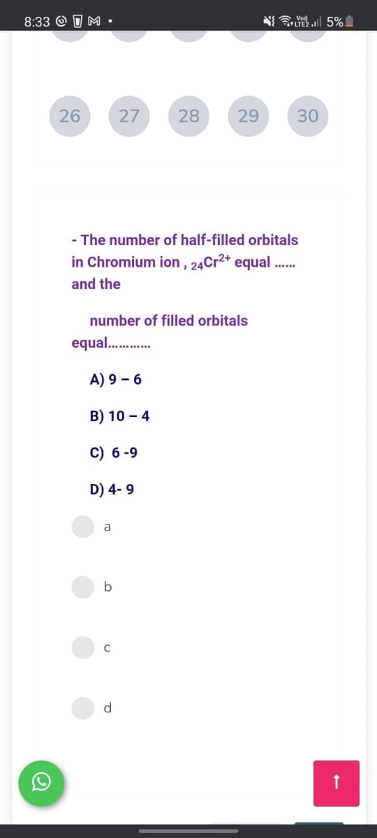 8:33 O O M •
N Yl 5%
LTE2.
26
27
28
29
30
- The number of half-filled orbitals
in Chromium ion , 24Cr2* equal
and the
number of filled orbitals
equal.
A) 9 – 6
B) 10 – 4
C) 6 -9
D) 4- 9
a
b
d.
