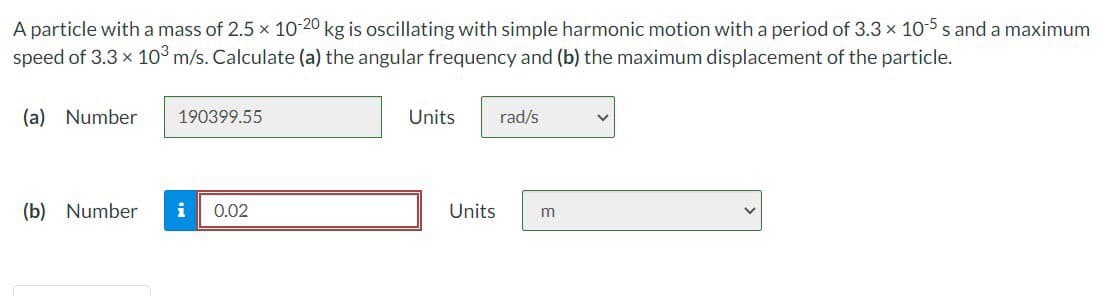 A particle with a mass of 2.5 x 10-20 kg is oscillating with simple harmonic motion with a period of 3.3 × 10-5 s and a maximum
speed of 3.3 × 10³ m/s. Calculate (a) the angular frequency and (b) the maximum displacement of the particle.
(a) Number
190399.55
(b) Number i 0.02
Units
Units
rad/s
m