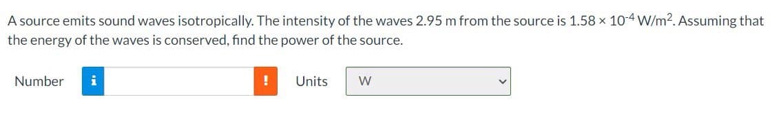 A source emits sound waves isotropically. The intensity of the waves 2.95 m from the source is 1.58 x 10-4 W/m2. Assuming that
the energy of the waves is conserved, find the power of the source.
Number
i
!
Units
W