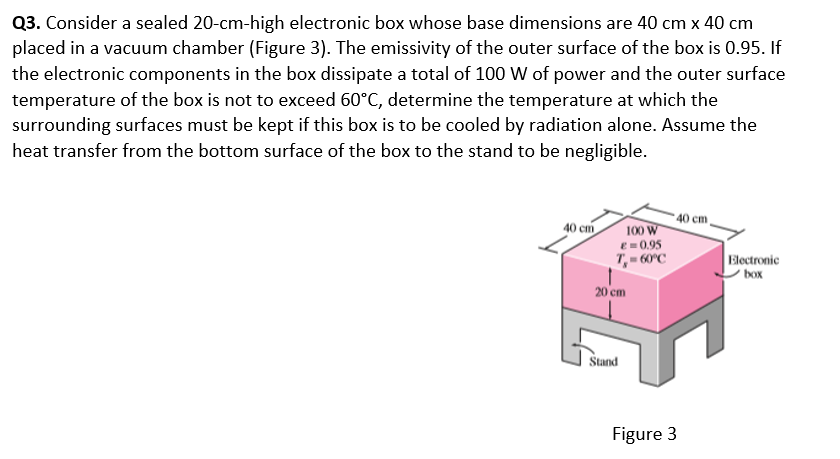 Q3. Consider a sealed 20-cm-high electronic box whose base dimensions are 40 cm x 40 cm
placed in a vacuum chamber (Figure 3). The emissivity of the outer surface of the box is 0.95. If
the electronic components in the box dissipate a total of 100 W of power and the outer surface
temperature of the box is not to exceed 60°C, determine the temperature at which the
surrounding surfaces must be kept if this box is to be cooled by radiation alone. Assume the
heat transfer from the bottom surface of the box to the stand to be negligible.
- 40 cm.
40 cm
100 W
e = 0.95
T,- 60°C
Electronic
' box
20 cm
Štand
Figure 3
