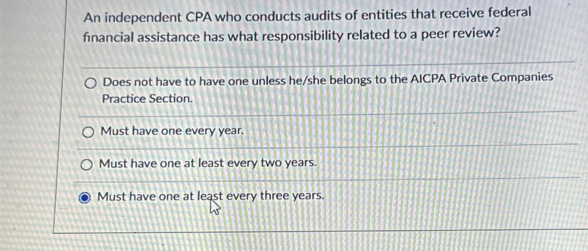 An independent CPA who conducts audits of entities that receive federal
financial assistance has what responsibility related to a peer review?
O Does not have to have one unless he/she belongs to the AICPA Private Companies
Practice Section.
O Must have one every year.
O Must have one at least every two years.
Must have one at least every three years.
45
O