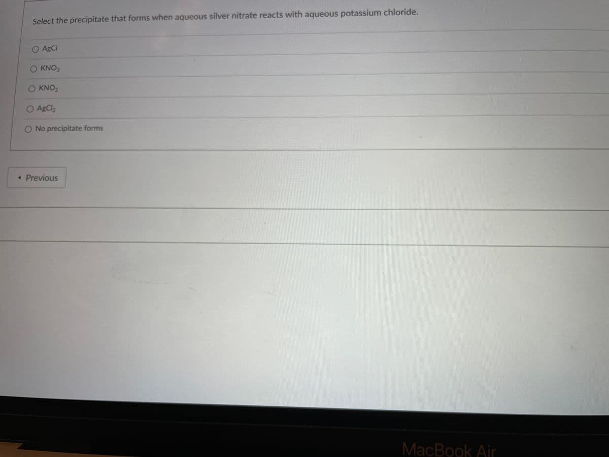 Select the precipitate that forms when aqueous silver nitrate reacts with aqueous potassium chloride.
O ABCI
O KNO3
KNO2
O AgCl2
O No precipitate forms
« Previous
MacBook Air
