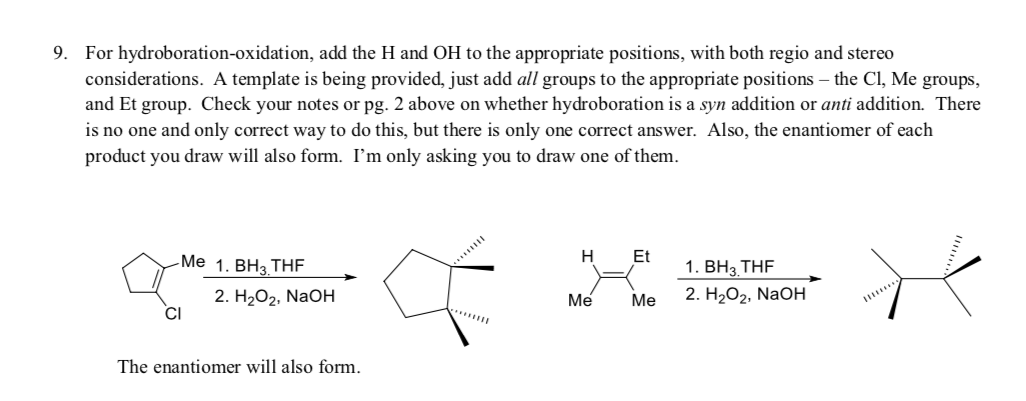 9. For hydroboration-oxidation, add the H and OH to the appropriate positions, with both regio and stereo
considerations. A template is being provided, just add all groups to the appropriate positions – the Cl, Me groups,
and Et group. Check your notes or pg. 2 above on whether hydroboration is a syn addition or anti addition. There
is no one and only correct way to do this, but there is only one correct answer. Also, the enantiomer of each
product you draw will also form. I'm only asking you to draw one of them.
Et
1. ВН;, THF
1. ВНз, ТHF
2. Н2О2, NaOН
-Me
Н
2. H2O2, NaOH
Me Me
Me
CI
.......
The enantiomer will also form.
