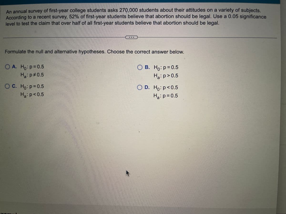 An annual survey of first-year college students asks 270,000 students about their attitudes on a variety of subjects.
According to a recent survey, 52% of first-year students believe that abortion should be legal. Use a 0.05 significance
level to test the claim that over half of all first-year students believe that abortion should be legal.
Formulate the null and alternative hypotheses. Choose the correct answer below.
A. Ho: p=0.5
Ha: p=0.5
O C. Ho: p=0.5
H₂: p<0.5
O B. Ho: p=0.5
Ha: p > 0.5
O D. Ho: p<0.5
H₂: p=0.5