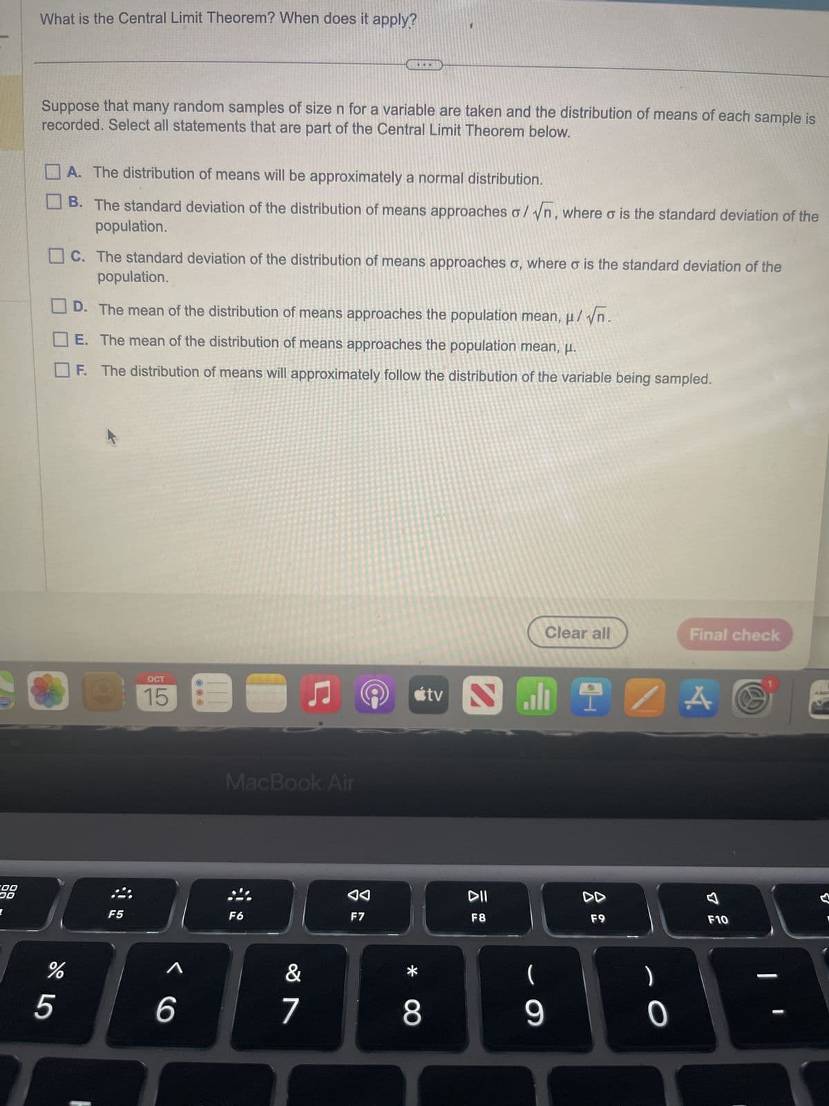 200
DO
What is the Central Limit Theorem? When does it apply?
Suppose that many random samples of size n for a variable are taken and the distribution of means of each sample is
recorded. Select all statements that are part of the Central Limit Theorem below.
%
5
A. The distribution of means will be approximately a normal distribution.
B. The standard deviation of the distribution of means approaches o/√n, where is the standard deviation of the
population.
C. The standard deviation of the distribution of means approaches o, where o is the standard deviation of the
population.
D. The mean of the distribution of means approaches the population mean, μ/√n.
E. The mean of the distribution of means approaches the population mean, μ.
The distribution of means will approximately follow the distribution of the variable being sampled.
9
F5
OCT
15
< 6
...
MacBook Air
F6
&
7
◄◄
F7
*
8
tv
DII
F8
Clear all
19
(
9
DD
F9
)
- O
Final check
A
1
F10
—