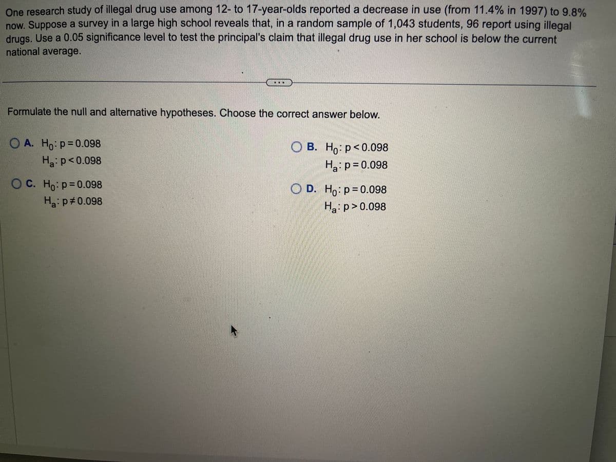 One research study of illegal drug use among 12- to 17-year-olds reported a decrease in use (from 11.4% in 1997) to 9.8%
now. Suppose a survey in a large high school reveals that, in a random sample of 1,043 students, 96 report using illegal
drugs. Use a 0.05 significance level to test the principal's claim that illegal drug use in her school is below the current
national average.
Formulate the null and alternative hypotheses. Choose the correct answer below.
OA. Ho: p=0.098
Ha: p<0.098
OC. Ho: p=0.098
H₂: p 0.098
OB. Ho: p<0.098
Ha: p=0.098
D. Ho: p=0.098
H₂:p>0.098