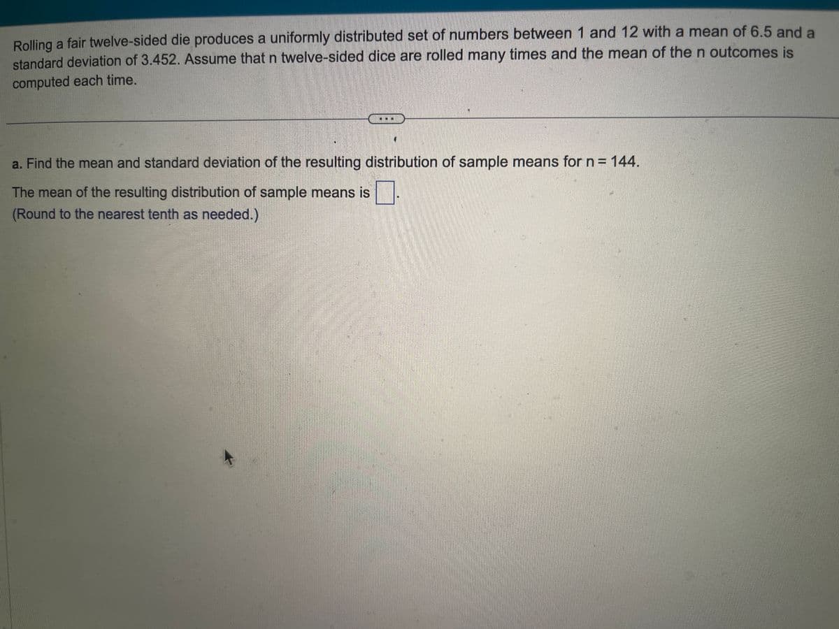 Rolling a fair twelve-sided die produces a uniformly distributed set of numbers between 1 and 12 with a mean of 6.5 and a
standard deviation of 3.452. Assume that n twelve-sided dice are rolled many times and the mean of the n outcomes is
computed each time.
a. Find the mean and standard deviation of the resulting distribution of sample means for n = 144.
The mean of the resulting distribution of sample means is
(Round to the nearest tenth as needed.)