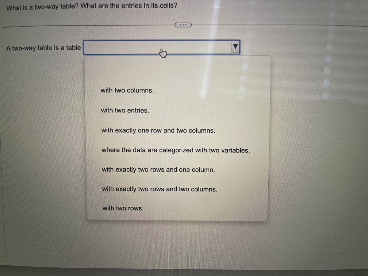 What is a two-way table? What are the entries in its cells?
A two-way table is a table
with two columns.
with two entries.
with exactly one row and two columns.
where the data are categorized with two variables.
with exactly two rows and one column.
with exactly two rows and two columns.
with two rows.