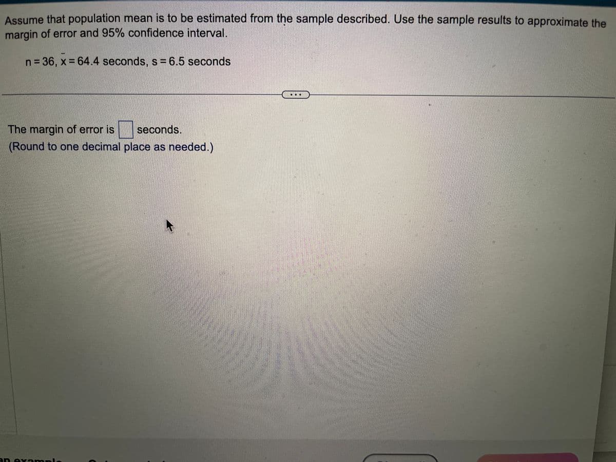 Assume that population mean is to be estimated from the sample described. Use the sample results to approximate the
margin of error and 95% confidence interval.
n = 36, x = 64.4 seconds, s = 6.5 seconds.
The margin of error is
seconds.
(Round to one decimal place as needed.)
an example
4