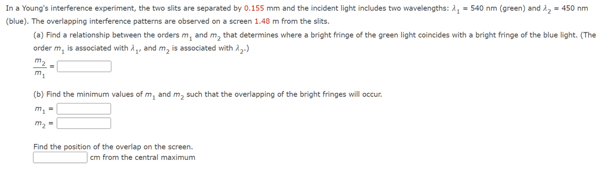 In a Young's interference experiment, the two slits are separated by 0.155 mm and the incident light includes two wavelengths: 1, = 540 nm (green) and 1,
= 450 nm
(blue). The overlapping interference patterns are observed on a screen 1.48 m from the slits.
(a) Find a relationship between the orders m, and m, that determines where a bright fringe of the green light coincides with a bright fringe of the blue light. (The
order m, is associated with 1,, and m, is associated with 1,.)
m2
m1
(b) Find the minimum values of m,
and m, such that the overlapping of the bright fringes will occur.
m1
m2
Find the position of the overlap on the screen.
cm from the central maximum
