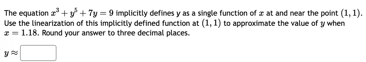 The equation x³ + y5 + 7y = 9 implicitly defines y as a single function of x at and near the point (1, 1).
Use the linearization of this implicitly defined function at (1, 1) to approximate the value of y when
x = 1.18. Round your answer to three decimal places.
y≈