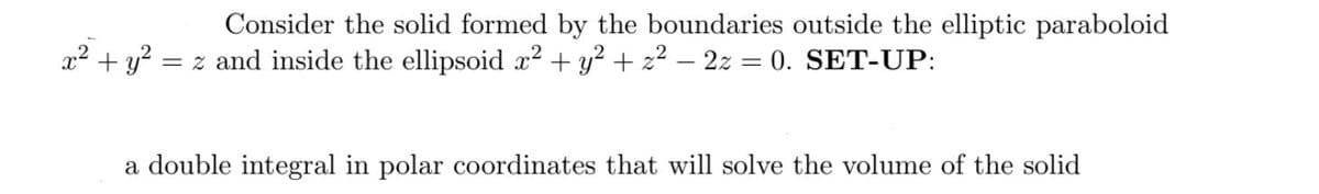 Consider the solid formed by the boundaries outside the elliptic paraboloid
= z and inside the ellipsoid x² + y² + z² - 2z = 0. SET-UP:
x² + y² =
a double integral in polar coordinates that will solve the volume of the solid