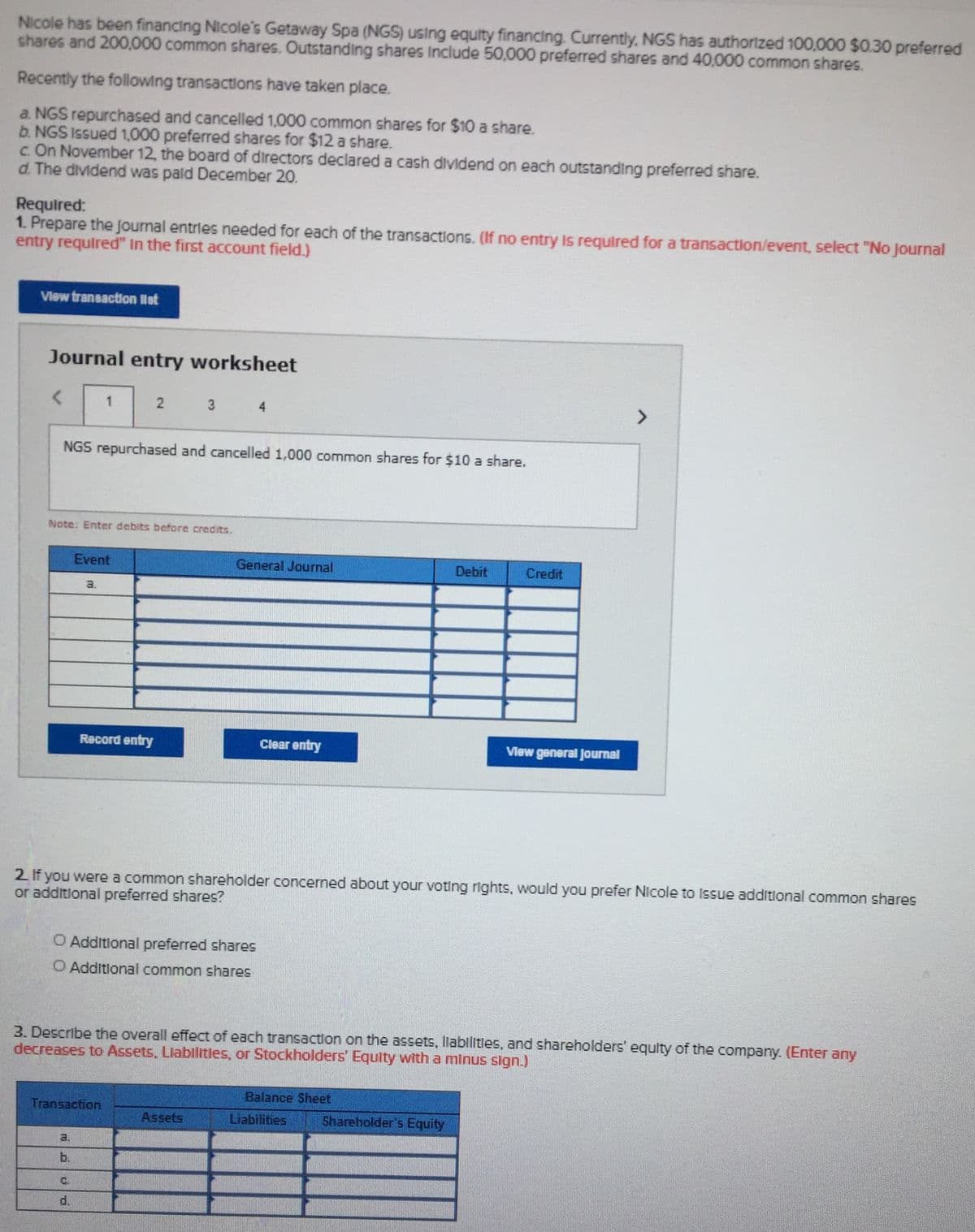 Nicole has been financing Nicole's Getaway Spa (NGS) using equity financing. Currently, NGS has authorized 100,000 $0.30 preferred
shares and 200,000 common shares. Outstanding shares Include 50,000 preferred shares and 40,000 common shares.
Recently the following transactions have taken place.
a. NGS repurchased and cancelled 1,000 common shares for $10 a share.
b. NGS Issued 1,000 preferred shares for $12 a share.
c. On November 12, the board of directors declared a cash dividend on each outstanding preferred share.
d. The dividend was pald December 20.
Required:
1. Prepare the Journal entrles needed for each of the transactions. (If no entry Is required for a transaction/event, select "No Journal
entry required" In the first account field.)
View transaction llst
Journal entry worksheet
2 3 4
NGS repurchased and cancelled 1,000 common shares for $10 a share.
Note: Enter debits before credits.
Event
General Journal
Debit
Credit
a.
Record entry
Clear entry
Vlew general Journal
2 If you were a common shareholder concerned about your voting rights, would you prefer Nicole to Issue additional common shares
or additional preferred shares?
O Additional preferred shares
O Additlonal common shares
3. Describe the overall effect of each transaction on the assets, liabilities, and shareholders' equlty of the company. (Enter any
decreases to Assets, Llabilitles, or Stockholders' Equity with a minus sign.)
Balance Sheet
Transaction
Assets
Liabilities
Shareholder's Equity
a.
b.
C.
d.
