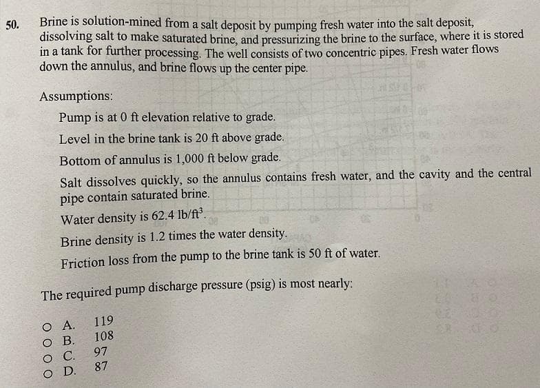 50.
Brine is solution-mined from a salt deposit by pumping fresh water into the salt deposit,
dissolving salt to make saturated brine, and pressurizing the brine to the surface, where it is stored
in a tank for further processing. The well consists of two concentric pipes. Fresh water flows
down the annulus, and brine flows up the center pipe.
Assumptions:
Pump is at 0 ft elevation relative to grade.
Level in the brine tank is 20 ft above grade.
Bottom of annulus is 1,000 ft below grade.
Salt dissolves quickly, so the annulus contains fresh water, and the cavity and the central
pipe contain saturated brine.
Water density is 62.4 lb/ft³.
Brine density is 1.2 times the water density.
Friction loss from the pump to the brine tank is 50 ft of water.
The required pump discharge pressure (psig) is most nearly:
Ο Α.
O B.
00
C.
O D.
119
108
140
97
87
0.2
wa