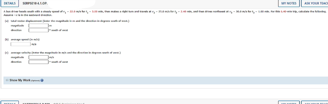 DETAILS
SERPSE10 4.1.OP.
MY NOTES
ASK YOUR TEACH
A bus driver heads south vwlth a steady speed of v, - 22.0 m/s for t, - 3.00 min, then makes a right turn and travels at v, - 25.0 m/s for t, - 2.40 min, and then drives northwest at v, - 30.0 m/s for t, - 1.00 min. For this 6.40-min trip, calculate the following.
Assume +x is in the eastward direction,
(a) total vector displacement (Enter the magnitude in m and the directian in degrees south of west.)
magnitude
direction
south of west
(b) averaye spced (in m/s)
m/s
(c) avorage velacity (Entor the magnituda in m/s and the direction in degreas south of vest.)
magnitude
mis
direction
south of vest
O Show My Work optiana
DETALC
ACK VOUN TEAC
