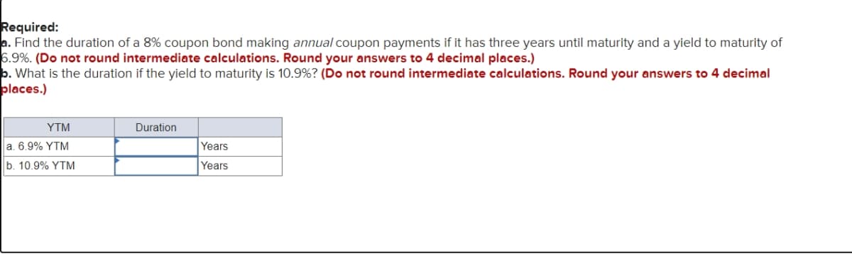Required:
a. Find the duration of a 8% coupon bond making annual coupon payments if it has three years until maturity and a yield to maturity of
6.9%. (Do not round intermediate calculations. Round your answers to 4 decimal places.)
b. What is the duration if the yield to maturity is 10.9% ? (Do not round intermediate calculations. Round your answers to 4 decimal
places.)
YTM
a. 6.9% YTM
b. 10.9% YTM
Duration
Years
Years