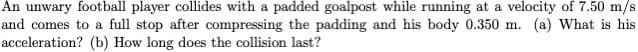 An unwary football player collides with a padded goalpost while running at a velocity of 7.50 m/s
and comes to a full stop after compressing the padding and his body 0.350 m. (a) What is his
acceleration? (b) How long does the collision last?
