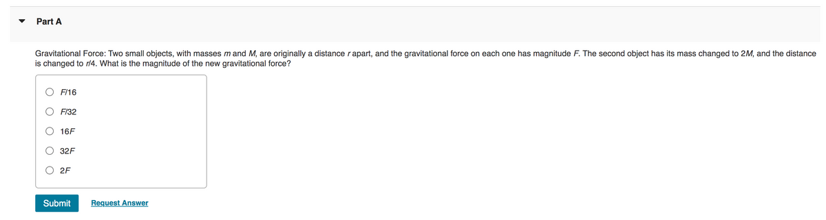 Part A
Gravitational Force: Two small objects, with masses m and M, are originally a distance rapart, and the gravitational force on each one has magnitude F. The second object has its mass changed to 2M, and the distance
is changed to r/4. What is the magnitude of the new gravitational force?
F/16
F/32
16F
32F
2F
Submit
Request Answer