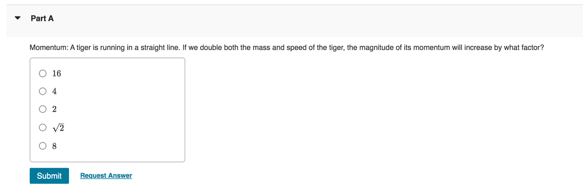 Part A
Momentum: A tiger is running in a straight line. If we double both the mass and speed of the tiger, the magnitude of its momentum will increase by what factor?
16
4
O √2
Submit
Request Answer