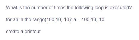What is the number of times the following loop is executed?
for an in the range(100,10,-10): a = 100,10,-10
create a printout
