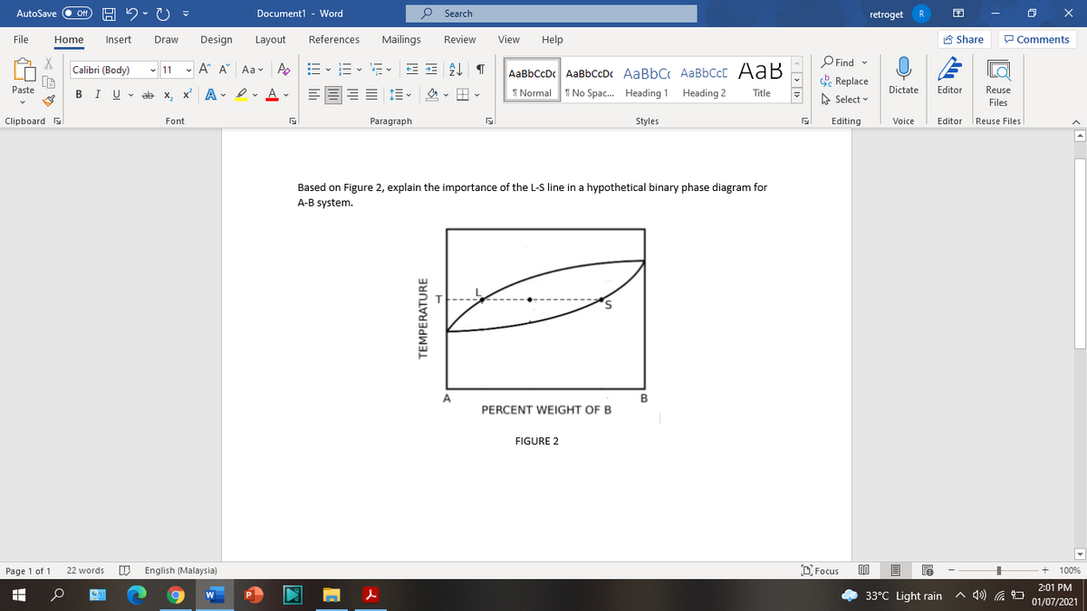 AutoSave Off
H 2. U
P Search
Document1 - Word
retroget
R
File
Home
Insert
Draw
Design
Layout
References
Mailings
Review
View
Help
A Share
P Comments
P Find -
E Replace
Calibri (Body)
- 11 - A A Aa- A
,E -E- E- E =
AaBbCcDc AaBbCcDc AaBbC AaBbCcC AaB
Paste
I U - ab x, x A - I v A v
= E- 4 - E-
I Normal
I No Spac. Heading 1 Heading 2
Dictate
Editor
Reuse
Title
A Select
Files
Clipboard
Font
Paragraph
Styles
Editing
Voice
Editor Reuse Files
Based on Figure 2, explain the importance of the L-S line in a hypothetical binary phase diagram for
A-B system.
A
в
PERCENT WEIGHT OF B
FIGURE 2
Page 1 of 1
W English (Malaysia)
D. Focus
22 words
100%
2:01 PM
33°C Light rain
へ)G コ
W
01/07/2021
TEMPERATURE
