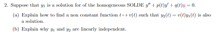 2. Suppose that y₁ is a solution for of the homogeneous SOLDE " + p(t)y' + q(t)y = 0.
(a) Explain how to find a non constant function tv(t) such that y2(t) = v(t)y₁(t) is also
a solution.
(b) Explain why y₁ and y₂ are linearly independent.