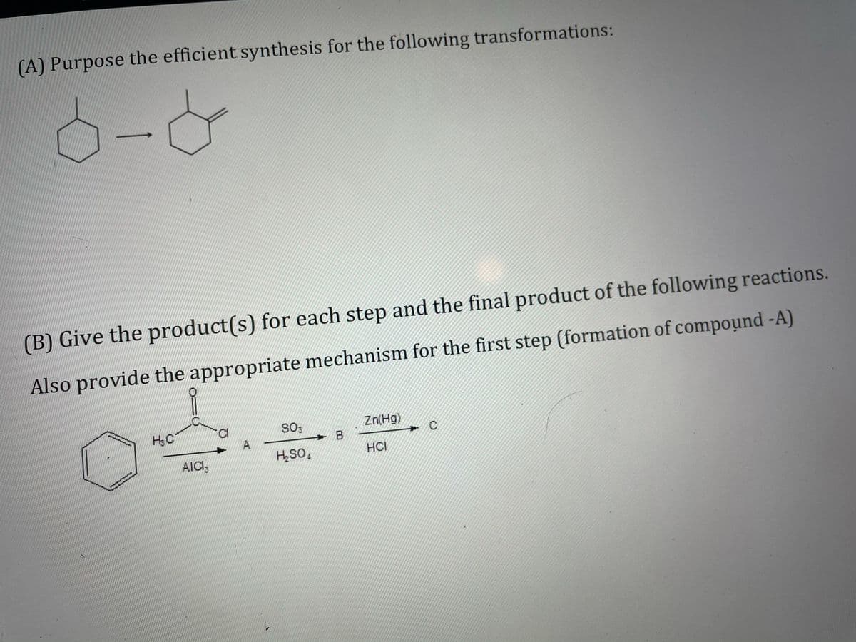(A) Purpose the efficient synthesis for the following transformations:
(B) Give the product(s) for each step and the final product of the following reactions.
Also provide the appropriate mechanism for the first step (formation of compound -A)
SO;
Zn(Hg)
A
→ B
AICI3
HSo,
HCI

