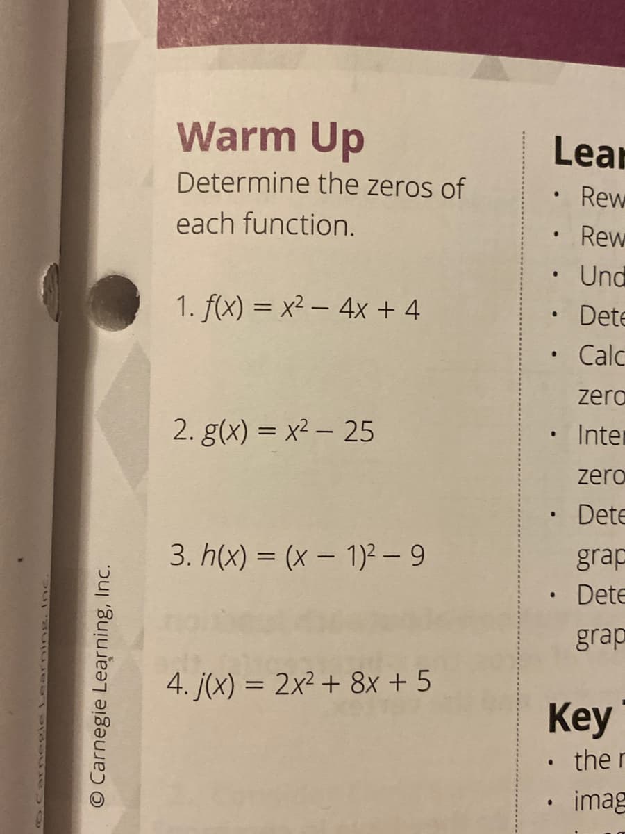 Warm Up
Lear
Determine the zeros of
Rew
each function.
Rew
Und
1. f(x) = x² – 4x + 4
• Dete
Calc
zero
2. g(x) = x² – 25
Inter
zero
•Dete
3. h(x) = (x – 1)² - 9
grap
• Dete
grap
4. j(x) = 2x² + 8x + 5
Key
• the r
imag
arnegie Learning.I
O Carnegie Learning, Inc.
