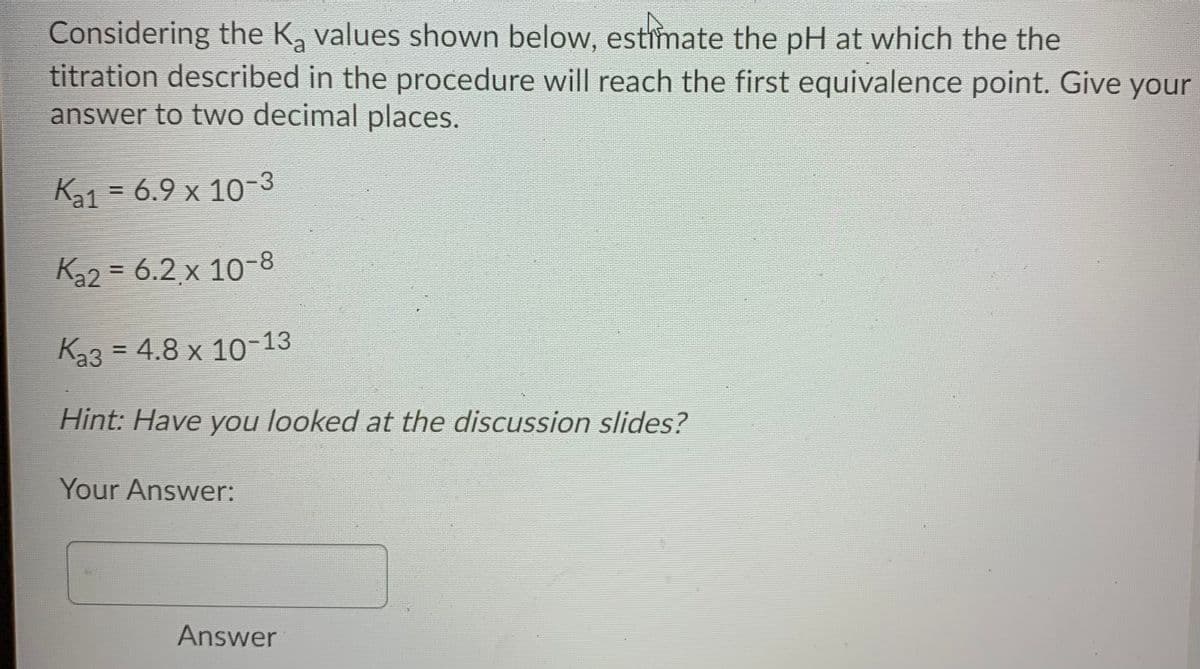 Considering the K, values shown below, estimate the pH at which the the
titration described in the procedure will reach the first equivalence point. Give your
answer to two decimal places.
Ka1 = 6.9 x 10-3
%3D
K32 = 6.2 x 10-8
%3D
Ka3 = 4.8 x 10-13
Hint: Have you looked at the discussion slides?
Your Answer:
Answer
