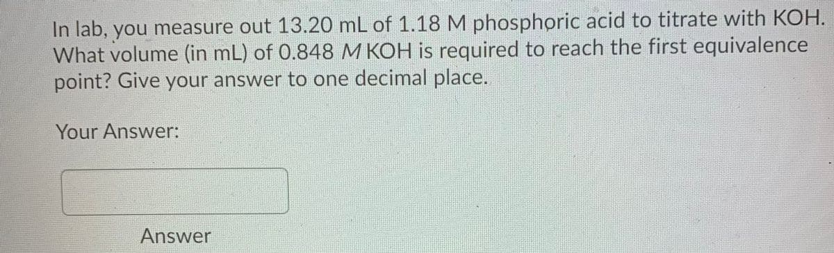 In lab, you measure out 13.20 mL of 1.18M phosphoric acid to titrate with KOH.
What volume (in mL) of 0.848 M KOH is required to reach the first equivalence
point? Give your answer to one decimal place.
Your Answer:
Answer

