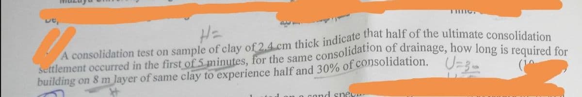 ut,
H=
A
settlement occurred in the first of 5 minutes, for the same consolidation of drainage, how long is required for
A consolidation test on sample of clay of 2.4 cm thick indicate that half of the ultimate consolidation
building on 8 m layer of same clay to experience half and 30% of consolidation. U=3₂
an a cand sney...