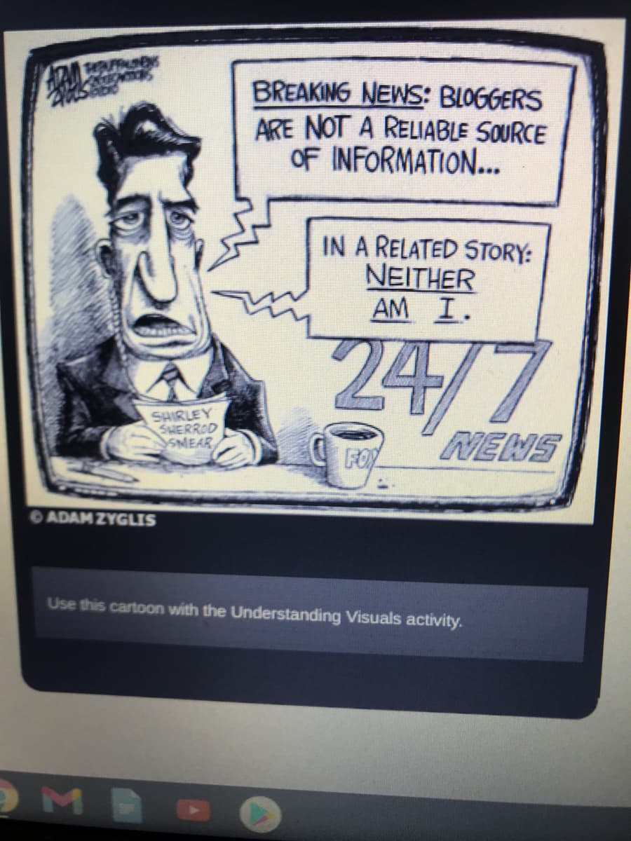 BREAKING NEWS: BLOGGERS
ARE NOT A RELIABLE SOURCE
OF INFORMATION...
IN A RELATED STORY:
NEITHER
AM I.
24/7
SHIRLEY
SHERROD
SMEAR
NENS
FOR
ADAM ZYGLIS
Use this cartoon with the Understanding Visuals activity.
