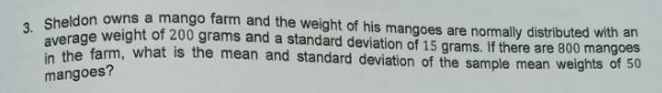 . Sheldon owns a mango farm and the weight of his mangoes are nomally distributed with an
average weight of 200 grams and a standard deviation of 15 grams. If there are 800 mangoes
the farm, what is the mean and standard deviation of the sample mean weights of 50
mangoes?
