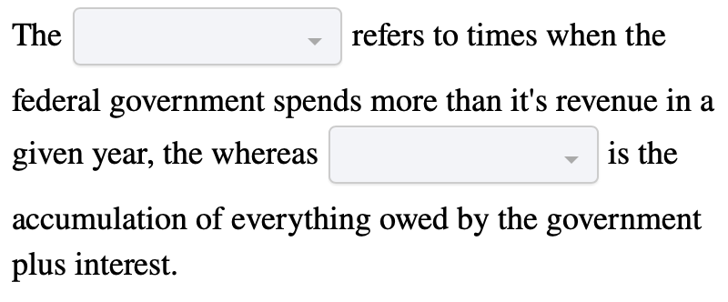 The
refers to times when the
federal government spends more than it's revenue in a
given year, the whereas
is the
accumulation of everything owed by the government
plus interest.