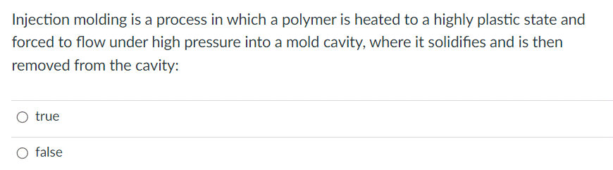 Injection molding is a process in which a polymer is heated to a highly plastic state and
forced to flow under high pressure into a mold cavity, where it solidifies and is then
removed from the cavity:
O true
O false