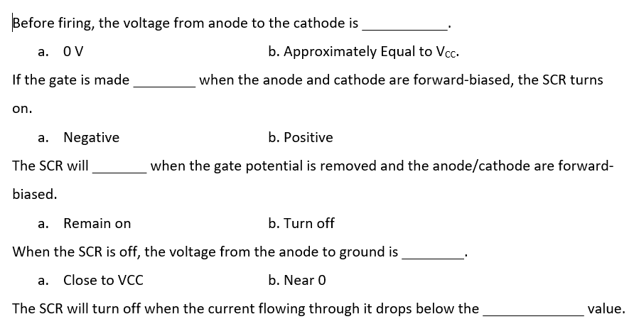 Before firing, the voltage from anode to the cathode is
a. OV
If the gate is made
on.
a. Negative
The SCR will
biased.
b. Approximately Equal to Vcc.
when the anode and cathode are forward-biased, the SCR turns
b. Positive
when the gate potential is removed and the anode/cathode are forward-
a. Remain on
b. Turn off
When the SCR is off, the voltage from the anode to ground is
a. Close to VCC
b. Near 0
The SCR will turn off when the current flowing through it drops below the
value.