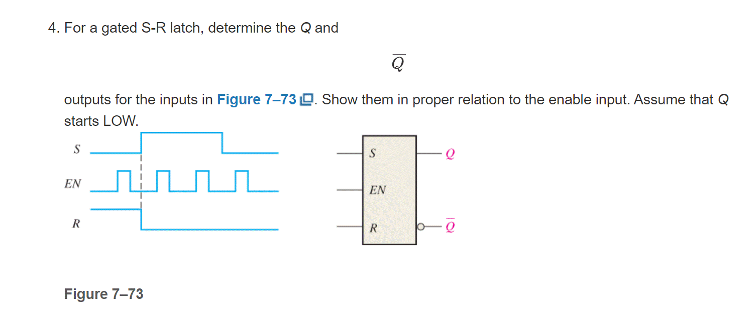 4. For a gated S-R latch, determine the Q and
Q
outputs for the inputs in Figure 7-73. Show them in proper relation to the enable input. Assume that Q
starts LOW.
S
EN
R
Figure 7-73
S
EN
R